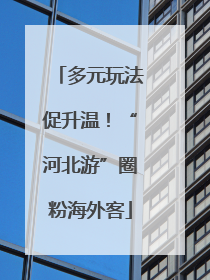 多元玩法促升温！“河北游”圈粉海外客